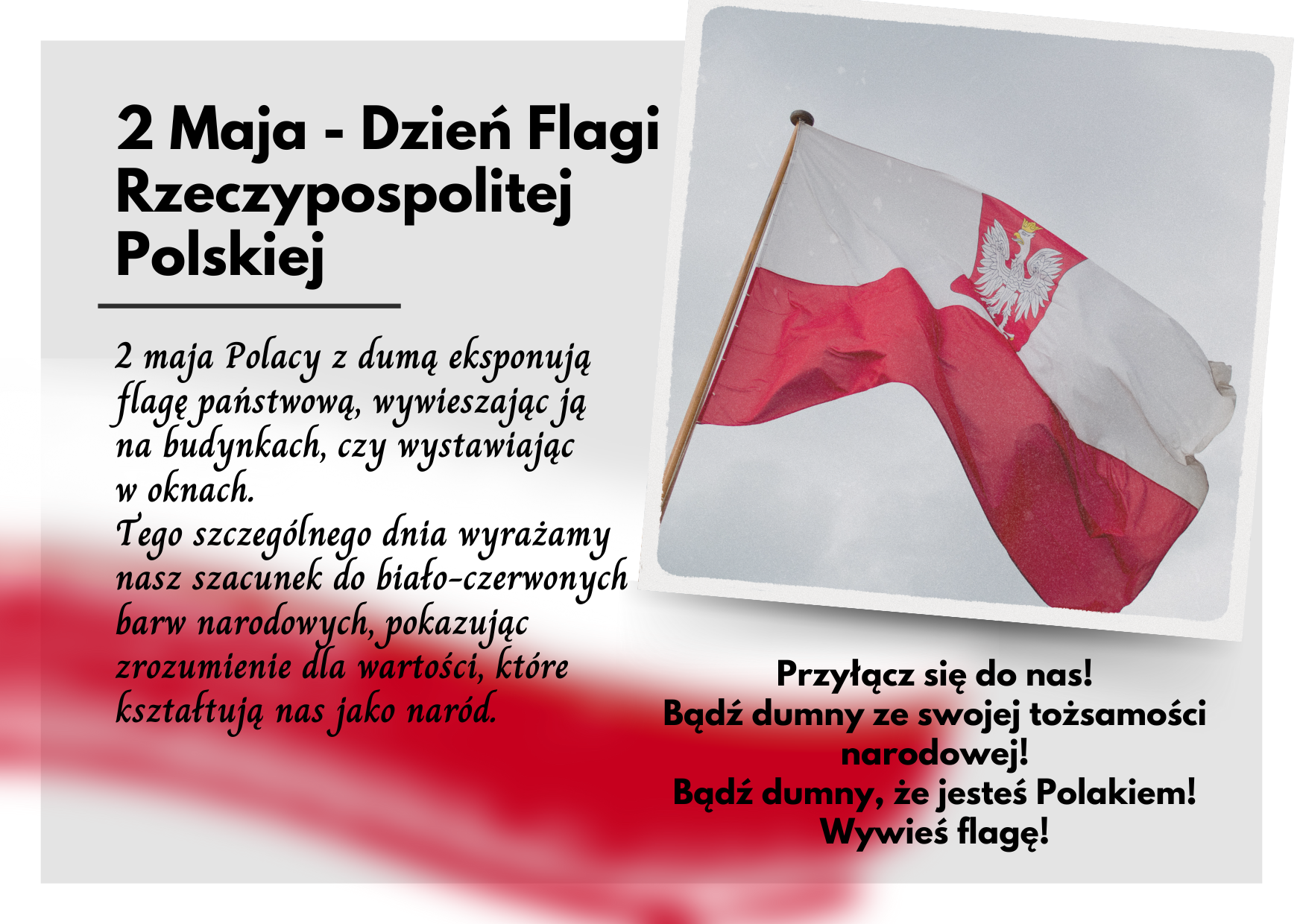 2 Maja - Dzień Flagi Rzeczypospolitej Polskiej   2 maja Polacy z dumą eksponują flagę państwową, wywieszając ją na budynkach, czy wystawiając w oknach.   Tego szczególnego dnia wyrażamy nasz szacunek do biało-czerwonych barw narodowych, pokazując zrozumienie dla wartości, które kształtują nas jako naród.  Przyłącz się do nas! Bądź dumny ze swojej tożsamości narodowej! Bądź dumny, że jesteś Polakiem! Wywieś flagę!